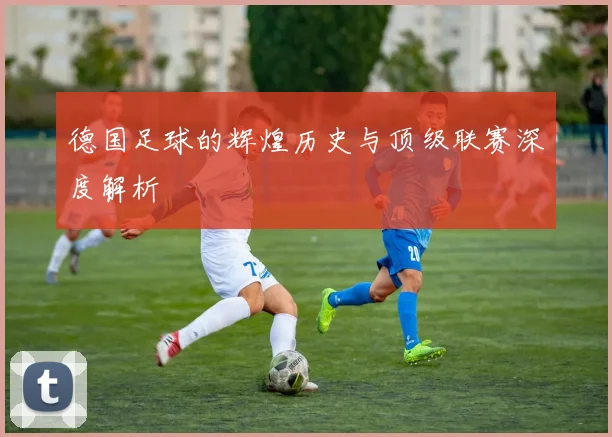 德国足球的辉煌历史与顶级联赛深度解析