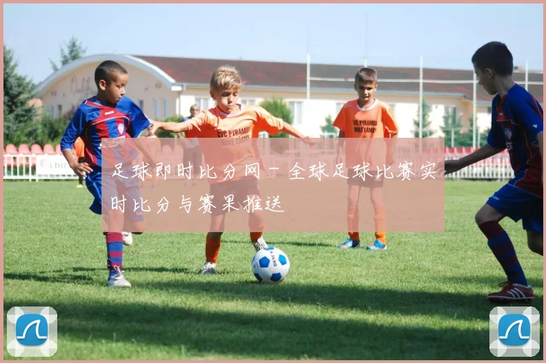 足球即时比分网 - 全球足球比赛实时比分与赛果推送