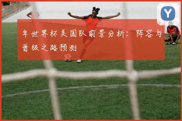 年世界杯美国队前景分析:阵容与晋级之路预测